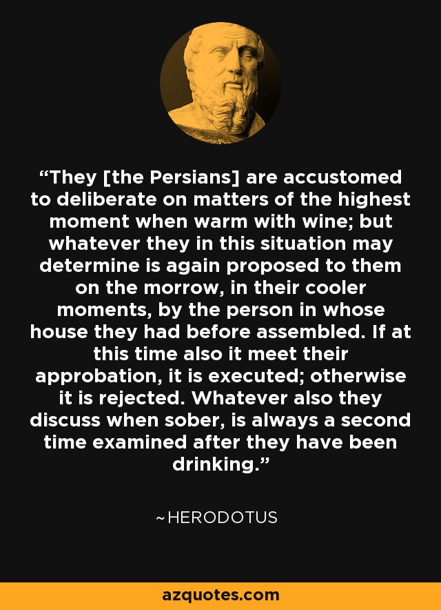 They [the Persians] are accustomed to deliberate on matters of the highest moment when warm with wine; but whatever they in this situation may determine is again proposed to them on the morrow, in their cooler moments, by the person in whose house they had before assembled. If at this time also it meet their approbation, it is executed; otherwise it is rejected. Whatever also they discuss when sober, is always a second time examined after they have been drinking. - Herodotus