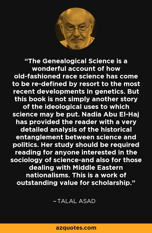 The Genealogical Science is a wonderful account of how old-fashioned race science has come to be re-defined by resort to the most recent developments in genetics. But this book is not simply another story of the ideological uses to which science may be put. Nadia Abu El-Haj has provided the reader with a very detailed analysis of the historical entanglement between science and politics. Her study should be required reading for anyone interested in the sociology of science-and also for those dealing with Middle Eastern nationalisms. This is a work of outstanding value for scholarship. - Talal Asad