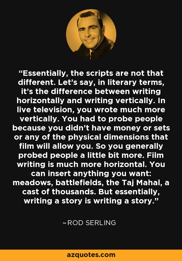 Essentially, the scripts are not that different. Let's say, in literary terms, it's the difference between writing horizontally and writing vertically. In live television, you wrote much more vertically. You had to probe people because you didn't have money or sets or any of the physical dimensions that film will allow you. So you generally probed people a little bit more. Film writing is much more horizontal. You can insert anything you want: meadows, battlefields, the Taj Mahal, a cast of thousands. But essentially, writing a story is writing a story. - Rod Serling