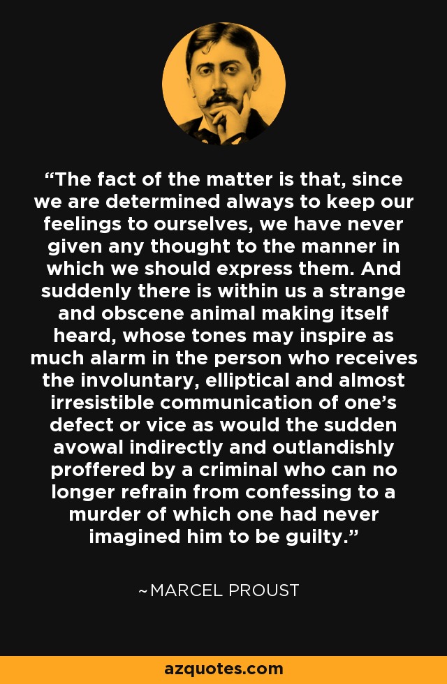 The fact of the matter is that, since we are determined always to keep our feelings to ourselves, we have never given any thought to the manner in which we should express them. And suddenly there is within us a strange and obscene animal making itself heard, whose tones may inspire as much alarm in the person who receives the involuntary, elliptical and almost irresistible communication of one's defect or vice as would the sudden avowal indirectly and outlandishly proffered by a criminal who can no longer refrain from confessing to a murder of which one had never imagined him to be guilty. - Marcel Proust