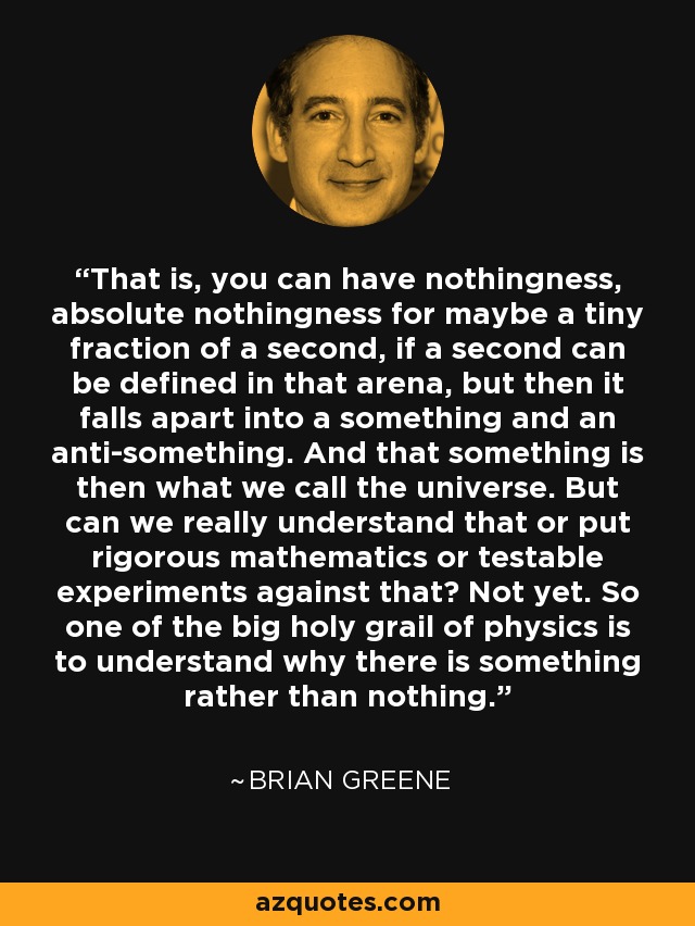 That is, you can have nothingness, absolute nothingness for maybe a tiny fraction of a second, if a second can be defined in that arena, but then it falls apart into a something and an anti-something. And that something is then what we call the universe. But can we really understand that or put rigorous mathematics or testable experiments against that? Not yet. So one of the big holy grail of physics is to understand why there is something rather than nothing. - Brian Greene