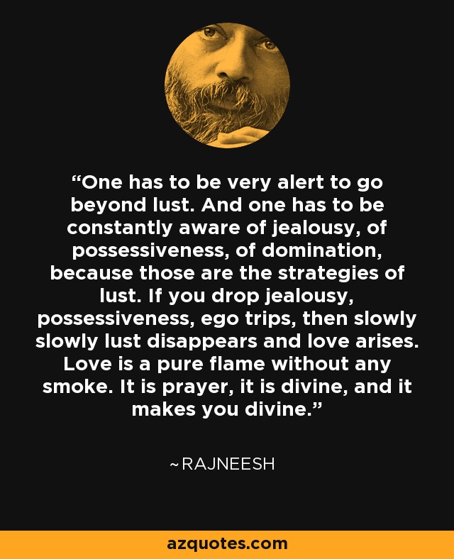 One has to be very alert to go beyond lust. And one has to be constantly aware of jealousy, of possessiveness, of domination, because those are the strategies of lust. If you drop jealousy, possessiveness, ego trips, then slowly slowly lust disappears and love arises. Love is a pure flame without any smoke. It is prayer, it is divine, and it makes you divine. - Rajneesh