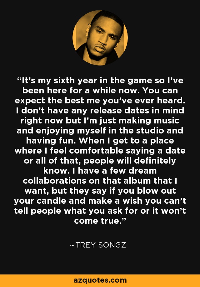 It's my sixth year in the game so I've been here for a while now. You can expect the best me you've ever heard. I don't have any release dates in mind right now but I'm just making music and enjoying myself in the studio and having fun. When I get to a place where I feel comfortable saying a date or all of that, people will definitely know. I have a few dream collaborations on that album that I want, but they say if you blow out your candle and make a wish you can't tell people what you ask for or it won't come true. - Trey Songz