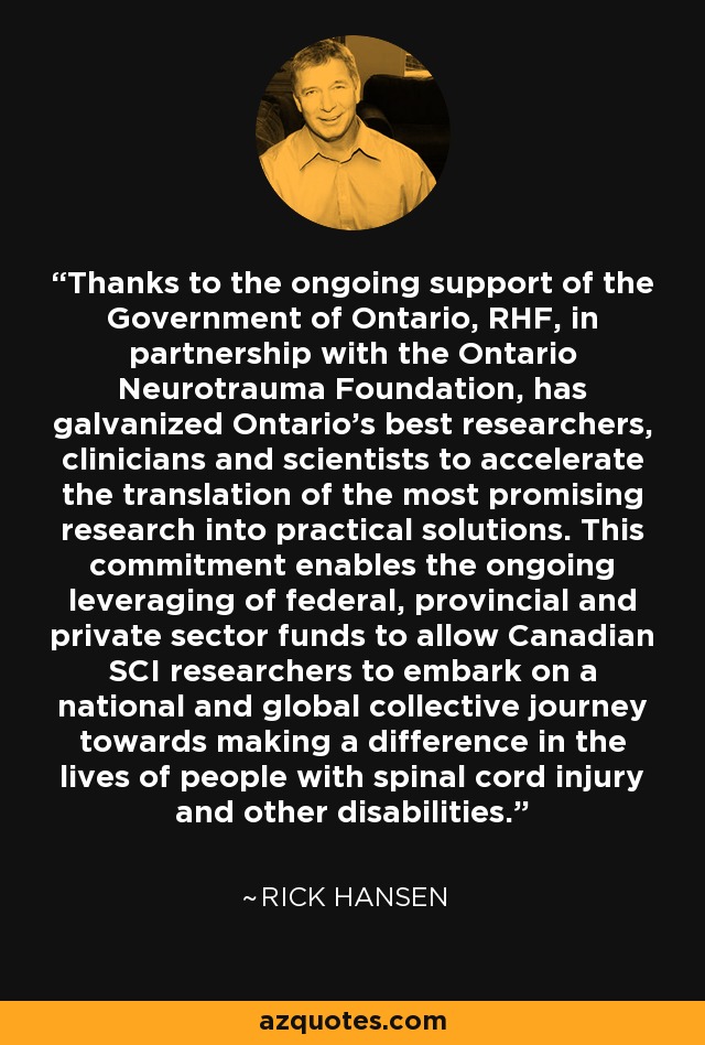 Thanks to the ongoing support of the Government of Ontario, RHF, in partnership with the Ontario Neurotrauma Foundation, has galvanized Ontario’s best researchers, clinicians and scientists to accelerate the translation of the most promising research into practical solutions. This commitment enables the ongoing leveraging of federal, provincial and private sector funds to allow Canadian SCI researchers to embark on a national and global collective journey towards making a difference in the lives of people with spinal cord injury and other disabilities. - Rick Hansen