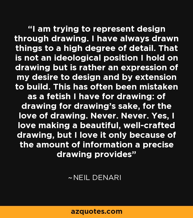 I am trying to represent design through drawing. I have always drawn things to a high degree of detail. That is not an ideological position I hold on drawing but is rather an expression of my desire to design and by extension to build. This has often been mistaken as a fetish I have for drawing: of drawing for drawing’s sake, for the love of drawing. Never. Never. Yes, I love making a beautiful, well-crafted drawing, but I love it only because of the amount of information a precise drawing provides - Neil Denari