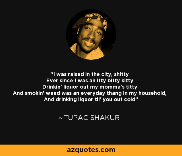 I was raised in the city, shitty Ever since I was an itty bitty kitty Drinkin' liquor out my momma's titty And smokin' weed was an everyday thang in my household, And drinking liquor til' you out cold - Tupac Shakur