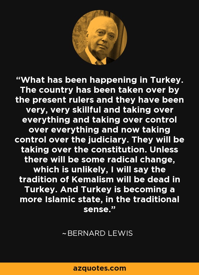 What has been happening in Turkey. The country has been taken over by the present rulers and they have been very, very skillful and taking over everything and taking over control over everything and now taking control over the judiciary. They will be taking over the constitution. Unless there will be some radical change, which is unlikely, I will say the tradition of Kemalism will be dead in Turkey. And Turkey is becoming a more Islamic state, in the traditional sense. - Bernard Lewis