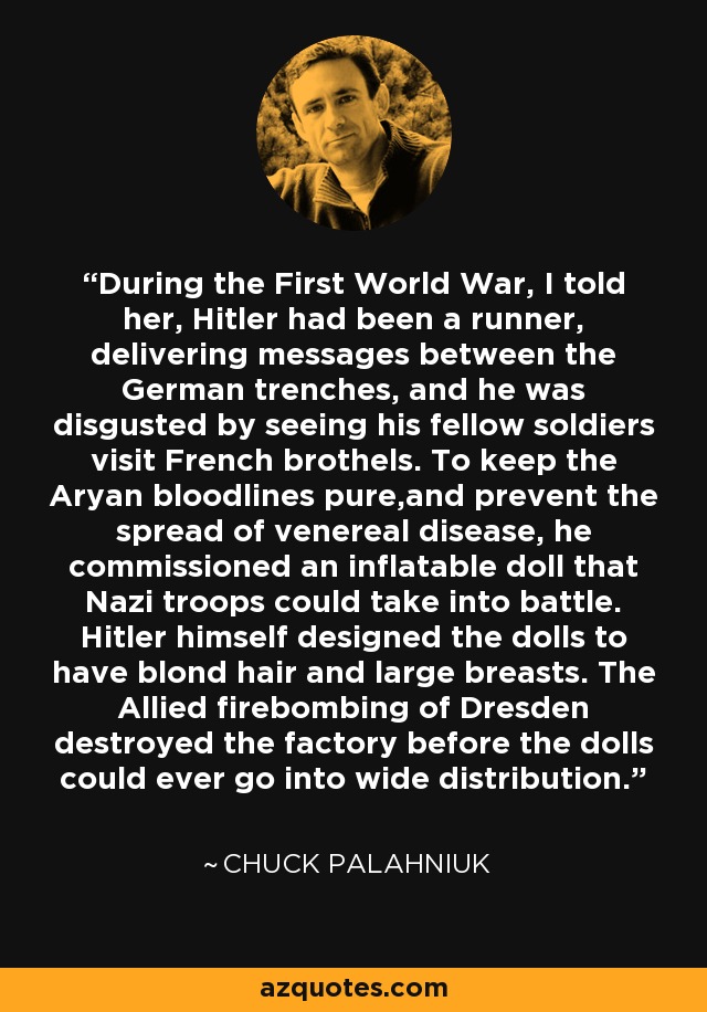 During the First World War, I told her, Hitler had been a runner, delivering messages between the German trenches, and he was disgusted by seeing his fellow soldiers visit French brothels. To keep the Aryan bloodlines pure,and prevent the spread of venereal disease, he commissioned an inflatable doll that Nazi troops could take into battle. Hitler himself designed the dolls to have blond hair and large breasts. The Allied firebombing of Dresden destroyed the factory before the dolls could ever go into wide distribution. - Chuck Palahniuk