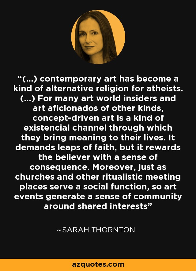 (...) contemporary art has become a kind of alternative religion for atheists. (...) For many art world insiders and art aficionados of other kinds, concept-driven art is a kind of existencial channel through which they bring meaning to their lives. It demands leaps of faith, but it rewards the believer with a sense of consequence. Moreover, just as churches and other ritualistic meeting places serve a social function, so art events generate a sense of community around shared interests - Sarah Thornton