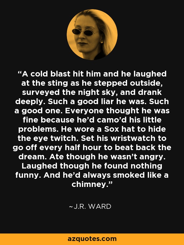 A cold blast hit him and he laughed at the sting as he stepped outside, surveyed the night sky, and drank deeply. Such a good liar he was. Such a good one. Everyone thought he was fine because he'd camo'd his little problems. He wore a Sox hat to hide the eye twitch. Set his wristwatch to go off every half hour to beat back the dream. Ate though he wasn't angry. Laughed though he found nothing funny. And he'd always smoked like a chimney. - J.R. Ward
