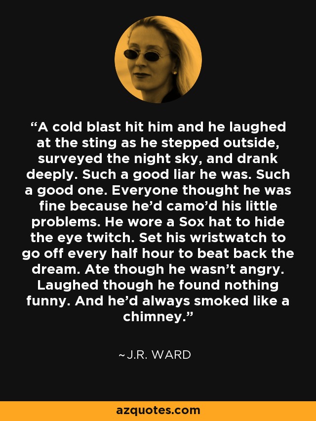 A cold blast hit him and he laughed at the sting as he stepped outside, surveyed the night sky, and drank deeply. Such a good liar he was. Such a good one. Everyone thought he was fine because he'd camo'd his little problems. He wore a Sox hat to hide the eye twitch. Set his wristwatch to go off every half hour to beat back the dream. Ate though he wasn't angry. Laughed though he found nothing funny. And he'd always smoked like a chimney. - J.R. Ward