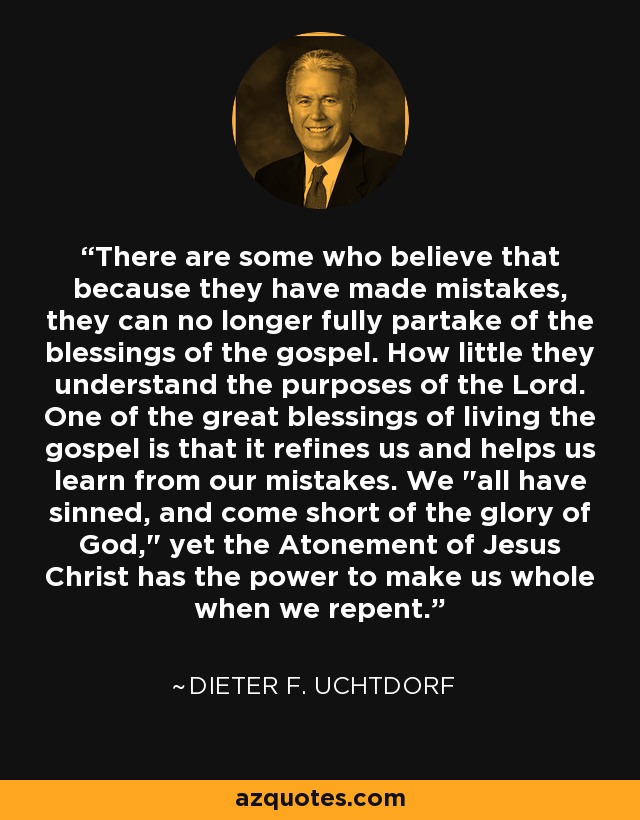 There are some who believe that because they have made mistakes, they can no longer fully partake of the blessings of the gospel. How little they understand the purposes of the Lord. One of the great blessings of living the gospel is that it refines us and helps us learn from our mistakes. We 