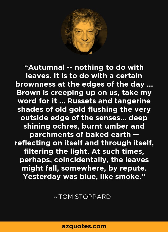 Autumnal -- nothing to do with leaves. It is to do with a certain brownness at the edges of the day ... Brown is creeping up on us, take my word for it ... Russets and tangerine shades of old gold flushing the very outside edge of the senses... deep shining ochres, burnt umber and parchments of baked earth -- reflecting on itself and through itself, filtering the light. At such times, perhaps, coincidentally, the leaves might fall, somewhere, by repute. Yesterday was blue, like smoke. - Tom Stoppard