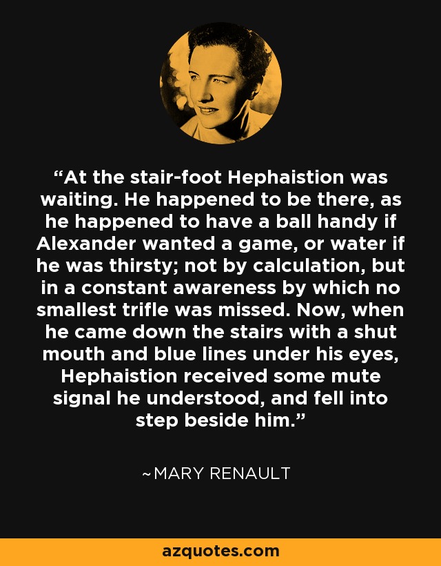 At the stair-foot Hephaistion was waiting. He happened to be there, as he happened to have a ball handy if Alexander wanted a game, or water if he was thirsty; not by calculation, but in a constant awareness by which no smallest trifle was missed. Now, when he came down the stairs with a shut mouth and blue lines under his eyes, Hephaistion received some mute signal he understood, and fell into step beside him. - Mary Renault