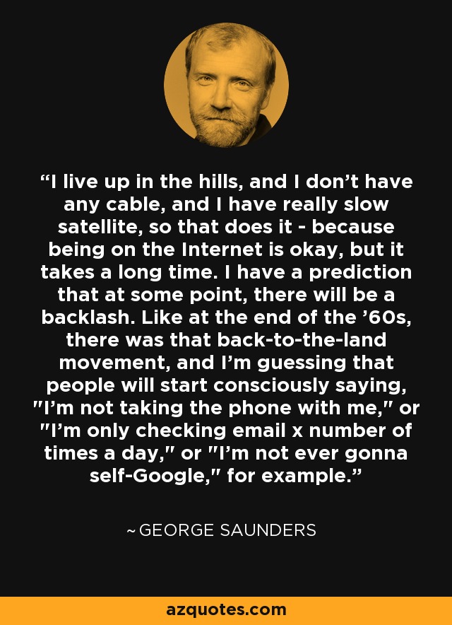 I live up in the hills, and I don't have any cable, and I have really slow satellite, so that does it - because being on the Internet is okay, but it takes a long time. I have a prediction that at some point, there will be a backlash. Like at the end of the '60s, there was that back-to-the-land movement, and I'm guessing that people will start consciously saying, 