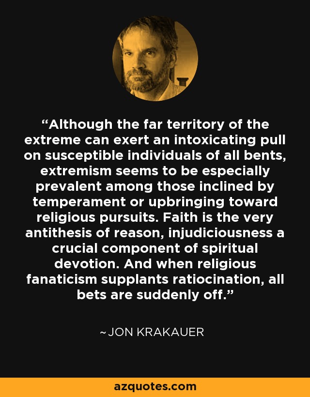 Although the far territory of the extreme can exert an intoxicating pull on susceptible individuals of all bents, extremism seems to be especially prevalent among those inclined by temperament or upbringing toward religious pursuits. Faith is the very antithesis of reason, injudiciousness a crucial component of spiritual devotion. And when religious fanaticism supplants ratiocination, all bets are suddenly off. - Jon Krakauer
