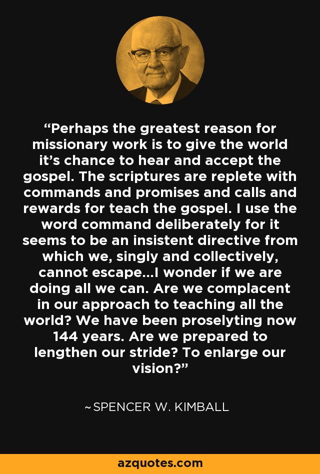 Perhaps the greatest reason for missionary work is to give the world it's chance to hear and accept the gospel. The scriptures are replete with commands and promises and calls and rewards for teach the gospel. I use the word command deliberately for it seems to be an insistent directive from which we, singly and collectively, cannot escape...I wonder if we are doing all we can. Are we complacent in our approach to teaching all the world? We have been proselyting now 144 years. Are we prepared to lengthen our stride? To enlarge our vision? - Spencer W. Kimball
