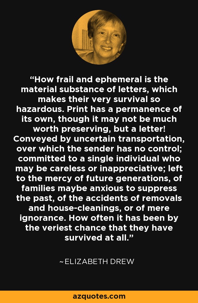 How frail and ephemeral is the material substance of letters, which makes their very survival so hazardous. Print has a permanence of its own, though it may not be much worth preserving, but a letter! Conveyed by uncertain transportation, over which the sender has no control; committed to a single individual who may be careless or inappreciative; left to the mercy of future generations, of families maybe anxious to suppress the past, of the accidents of removals and house-cleanings, or of mere ignorance. How often it has been by the veriest chance that they have survived at all. - Elizabeth Drew