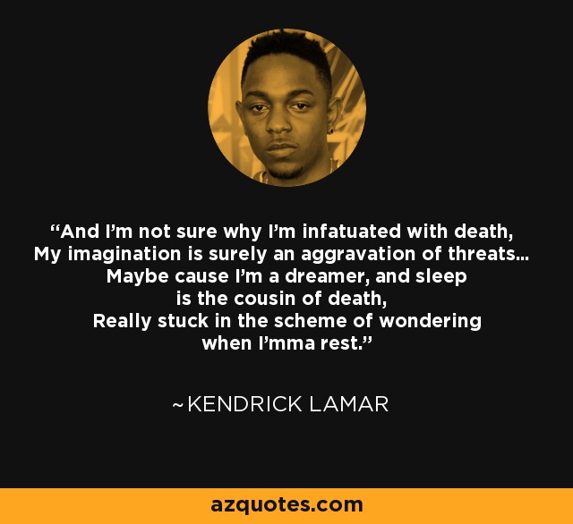 And I'm not sure why I'm infatuated with death, My imagination is surely an aggravation of threats... Maybe cause I'm a dreamer, and sleep is the cousin of death, Really stuck in the scheme of wondering when I'mma rest. - Kendrick Lamar