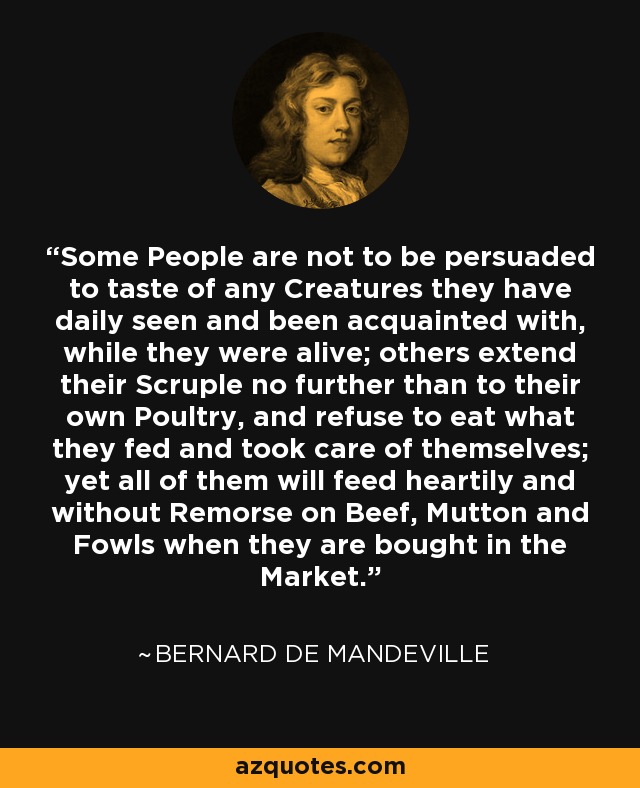 Some People are not to be persuaded to taste of any Creatures they have daily seen and been acquainted with, while they were alive; others extend their Scruple no further than to their own Poultry, and refuse to eat what they fed and took care of themselves; yet all of them will feed heartily and without Remorse on Beef, Mutton and Fowls when they are bought in the Market. - Bernard de Mandeville