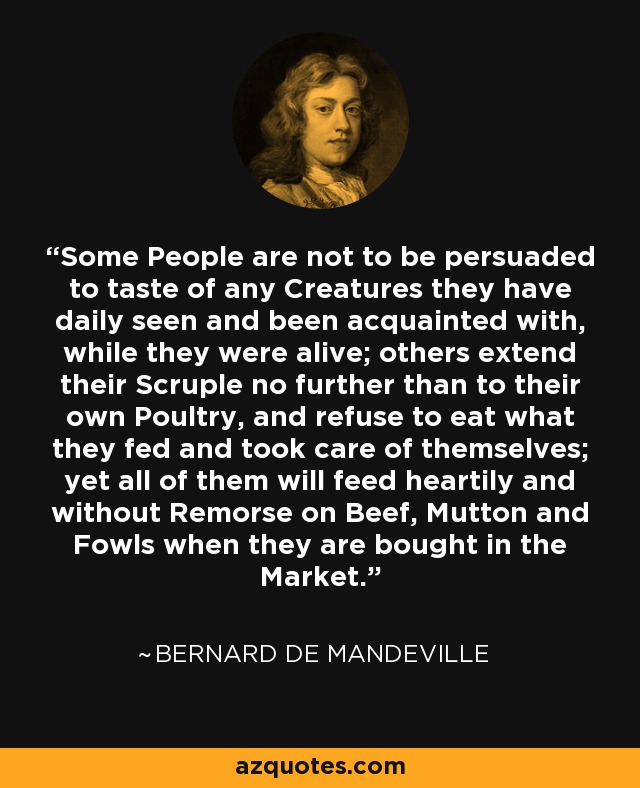 Some People are not to be persuaded to taste of any Creatures they have daily seen and been acquainted with, while they were alive; others extend their Scruple no further than to their own Poultry, and refuse to eat what they fed and took care of themselves; yet all of them will feed heartily and without Remorse on Beef, Mutton and Fowls when they are bought in the Market. - Bernard de Mandeville