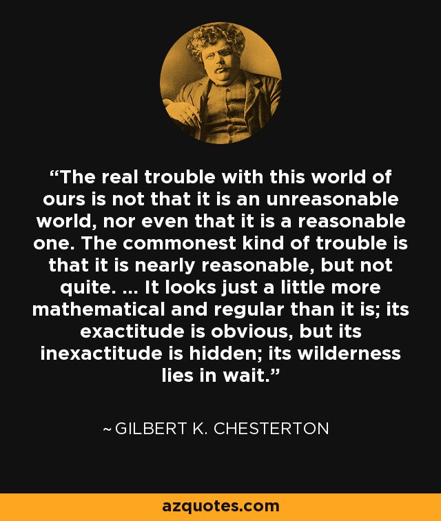 The real trouble with this world of ours is not that it is an unreasonable world, nor even that it is a reasonable one. The commonest kind of trouble is that it is nearly reasonable, but not quite. ... It looks just a little more mathematical and regular than it is; its exactitude is obvious, but its inexactitude is hidden; its wilderness lies in wait. - Gilbert K. Chesterton