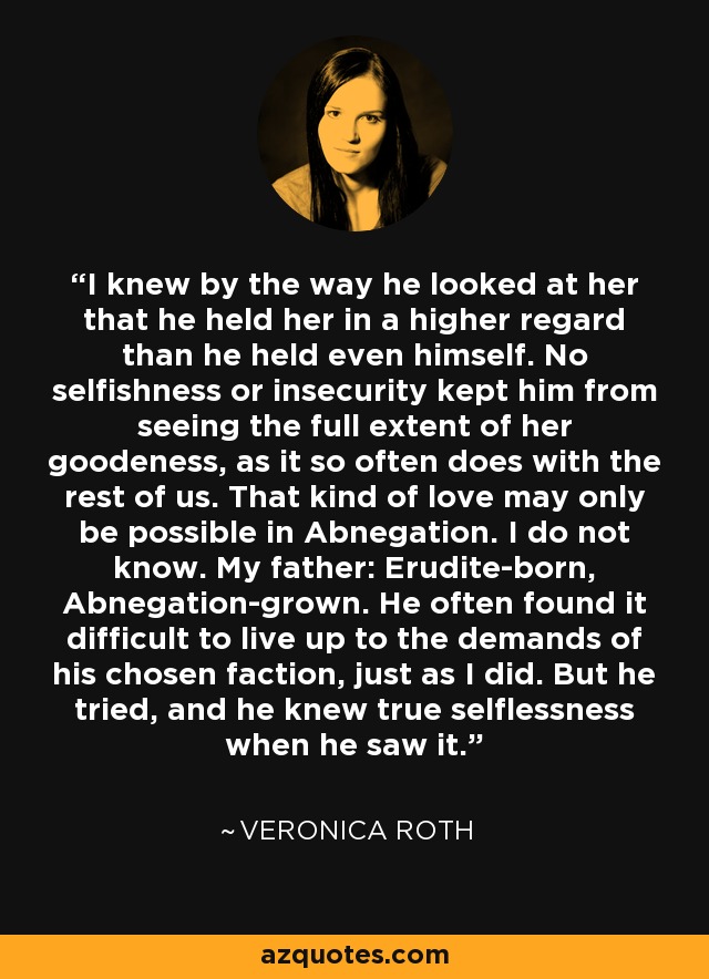 I knew by the way he looked at her that he held her in a higher regard than he held even himself. No selfishness or insecurity kept him from seeing the full extent of her goodeness, as it so often does with the rest of us. That kind of love may only be possible in Abnegation. I do not know. My father: Erudite-born, Abnegation-grown. He often found it difficult to live up to the demands of his chosen faction, just as I did. But he tried, and he knew true selflessness when he saw it. - Veronica Roth