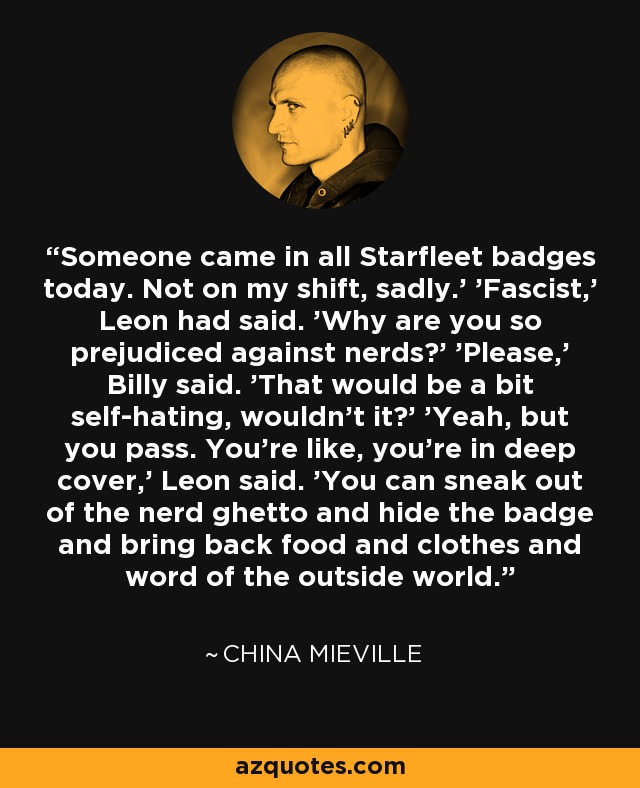 Someone came in all Starfleet badges today. Not on my shift, sadly.' 'Fascist,' Leon had said. 'Why are you so prejudiced against nerds?' 'Please,' Billy said. 'That would be a bit self-hating, wouldn't it?' 'Yeah, but you pass. You're like, you're in deep cover,' Leon said. 'You can sneak out of the nerd ghetto and hide the badge and bring back food and clothes and word of the outside world. - China Mieville