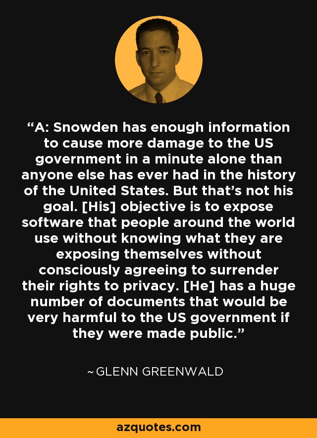 A: Snowden has enough information to cause more damage to the US government in a minute alone than anyone else has ever had in the history of the United States. But that's not his goal. [His] objective is to expose software that people around the world use without knowing what they are exposing themselves without consciously agreeing to surrender their rights to privacy. [He] has a huge number of documents that would be very harmful to the US government if they were made public. - Glenn Greenwald
