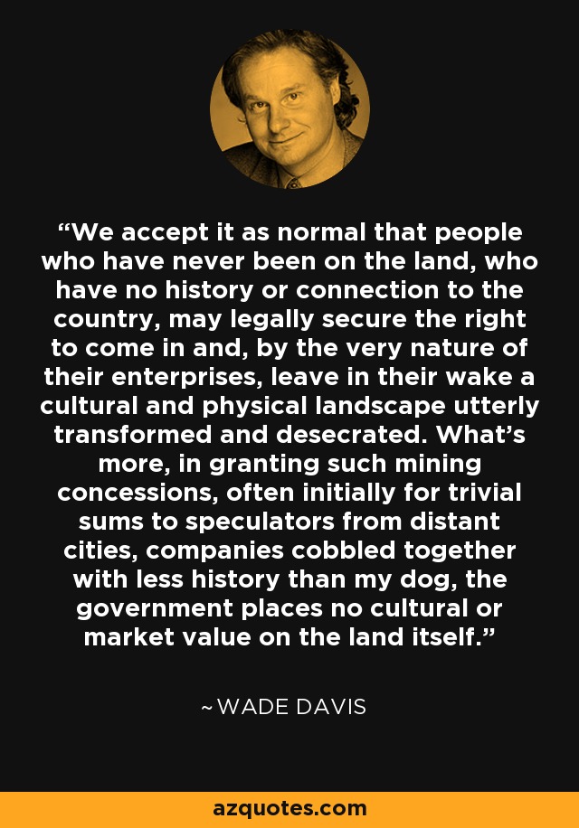 We accept it as normal that people who have never been on the land, who have no history or connection to the country, may legally secure the right to come in and, by the very nature of their enterprises, leave in their wake a cultural and physical landscape utterly transformed and desecrated. What's more, in granting such mining concessions, often initially for trivial sums to speculators from distant cities, companies cobbled together with less history than my dog, the government places no cultural or market value on the land itself. - Wade Davis