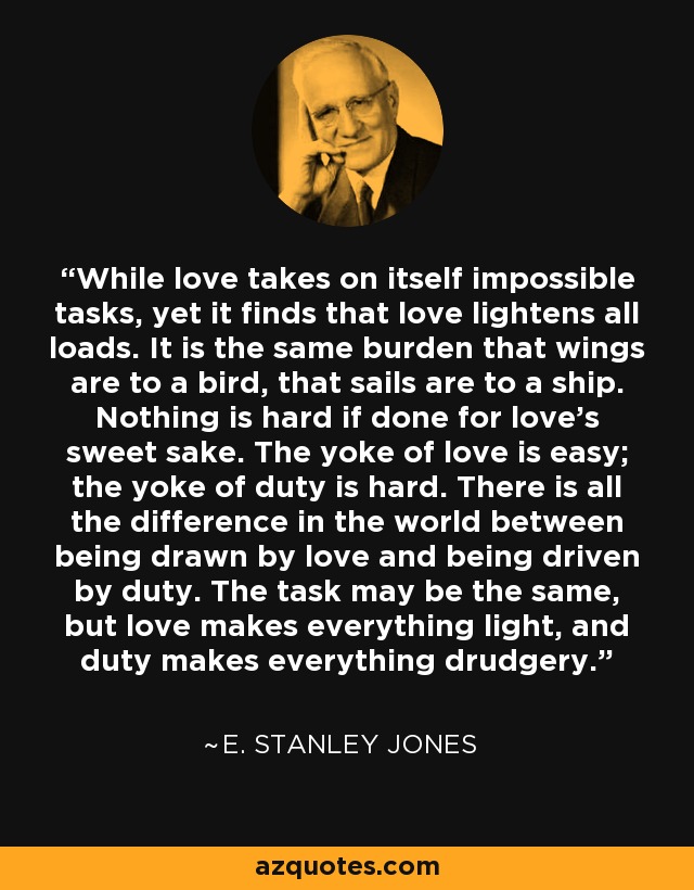 While love takes on itself impossible tasks, yet it finds that love lightens all loads. It is the same burden that wings are to a bird, that sails are to a ship. Nothing is hard if done for love's sweet sake. The yoke of love is easy; the yoke of duty is hard. There is all the difference in the world between being drawn by love and being driven by duty. The task may be the same, but love makes everything light, and duty makes everything drudgery. - E. Stanley Jones