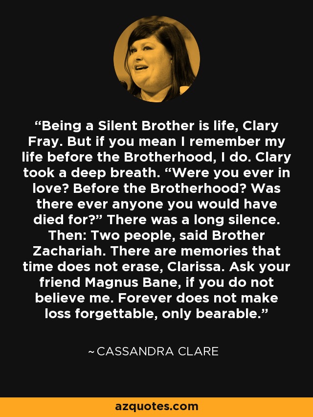 Being a Silent Brother is life, Clary Fray. But if you mean I remember my life before the Brotherhood, I do. Clary took a deep breath. “Were you ever in love? Before the Brotherhood? Was there ever anyone you would have died for?” There was a long silence. Then: Two people, said Brother Zachariah. There are memories that time does not erase, Clarissa. Ask your friend Magnus Bane, if you do not believe me. Forever does not make loss forgettable, only bearable. - Cassandra Clare