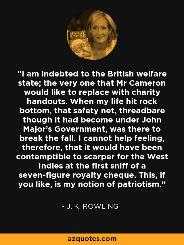 I am indebted to the British welfare state; the very one that Mr Cameron would like to replace with charity handouts. When my life hit rock bottom, that safety net, threadbare though it had become under John Major's Government, was there to break the fall. I cannot help feeling, therefore, that it would have been contemptible to scarper for the West Indies at the first sniff of a seven-figure royalty cheque. This, if you like, is my notion of patriotism. - J. K. Rowling