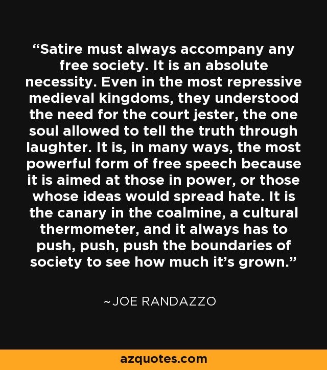 Satire must always accompany any free society. It is an absolute necessity. Even in the most repressive medieval kingdoms, they understood the need for the court jester, the one soul allowed to tell the truth through laughter. It is, in many ways, the most powerful form of free speech because it is aimed at those in power, or those whose ideas would spread hate. It is the canary in the coalmine, a cultural thermometer, and it always has to push, push, push the boundaries of society to see how much it’s grown. - Joe Randazzo
