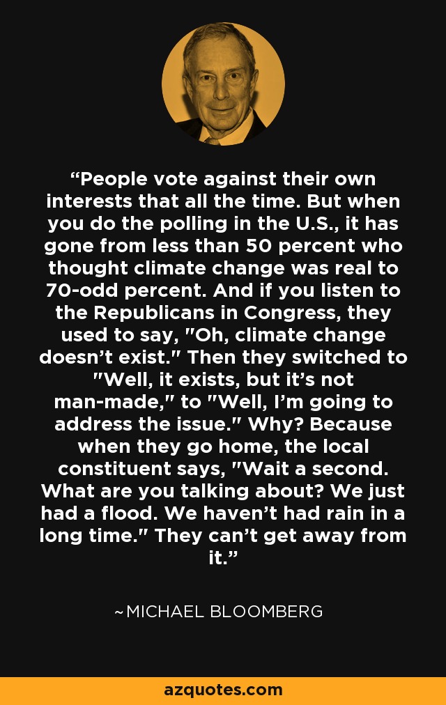 People vote against their own interests that all the time. But when you do the polling in the U.S., it has gone from less than 50 percent who thought climate change was real to 70-odd percent. And if you listen to the Republicans in Congress, they used to say, 