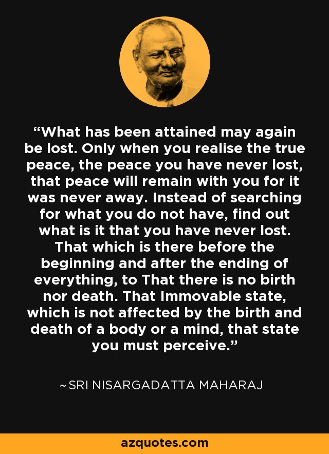 What has been attained may again be lost. Only when you realise the true peace, the peace you have never lost, that peace will remain with you for it was never away. Instead of searching for what you do not have, find out what is it that you have never lost. That which is there before the beginning and after the ending of everything, to That there is no birth nor death. That Immovable state, which is not affected by the birth and death of a body or a mind, that state you must perceive. - Sri Nisargadatta Maharaj