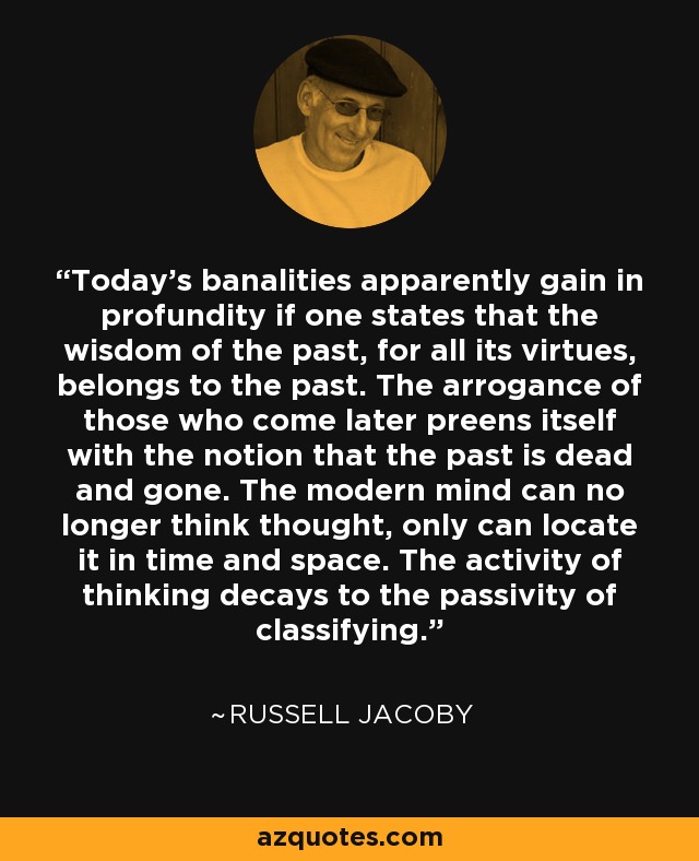 Today's banalities apparently gain in profundity if one states that the wisdom of the past, for all its virtues, belongs to the past. The arrogance of those who come later preens itself with the notion that the past is dead and gone. The modern mind can no longer think thought, only can locate it in time and space. The activity of thinking decays to the passivity of classifying. - Russell Jacoby