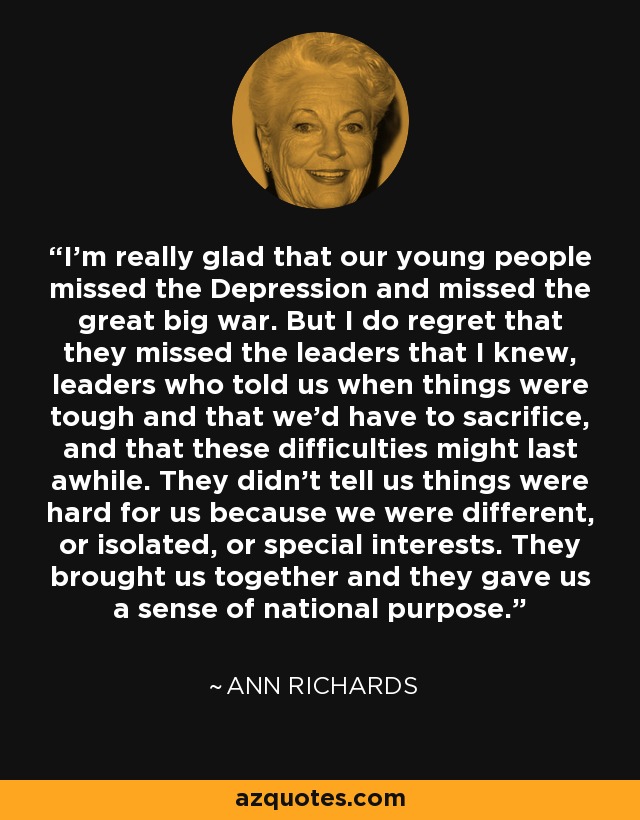 I'm really glad that our young people missed the Depression and missed the great big war. But I do regret that they missed the leaders that I knew, leaders who told us when things were tough and that we'd have to sacrifice, and that these difficulties might last awhile. They didn't tell us things were hard for us because we were different, or isolated, or special interests. They brought us together and they gave us a sense of national purpose. - Ann Richards