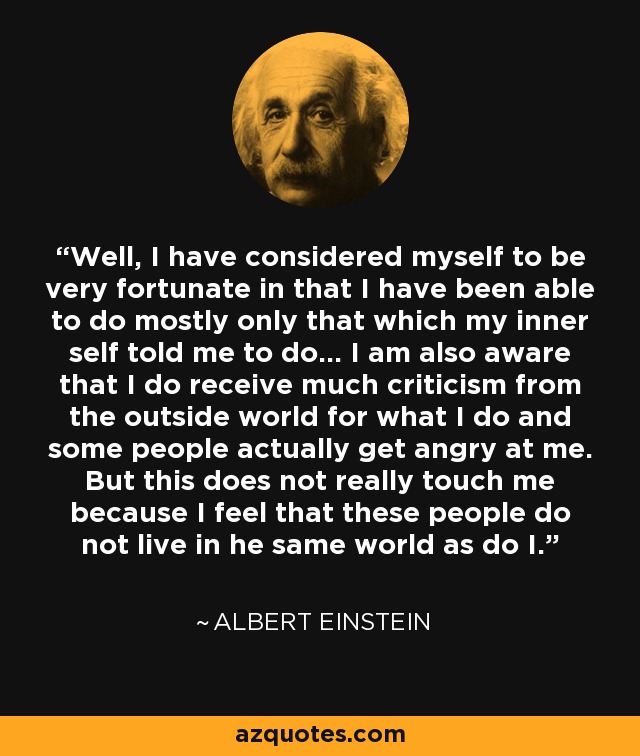 Well, I have considered myself to be very fortunate in that I have been able to do mostly only that which my inner self told me to do... I am also aware that I do receive much criticism from the outside world for what I do and some people actually get angry at me. But this does not really touch me because I feel that these people do not live in he same world as do I. - Albert Einstein