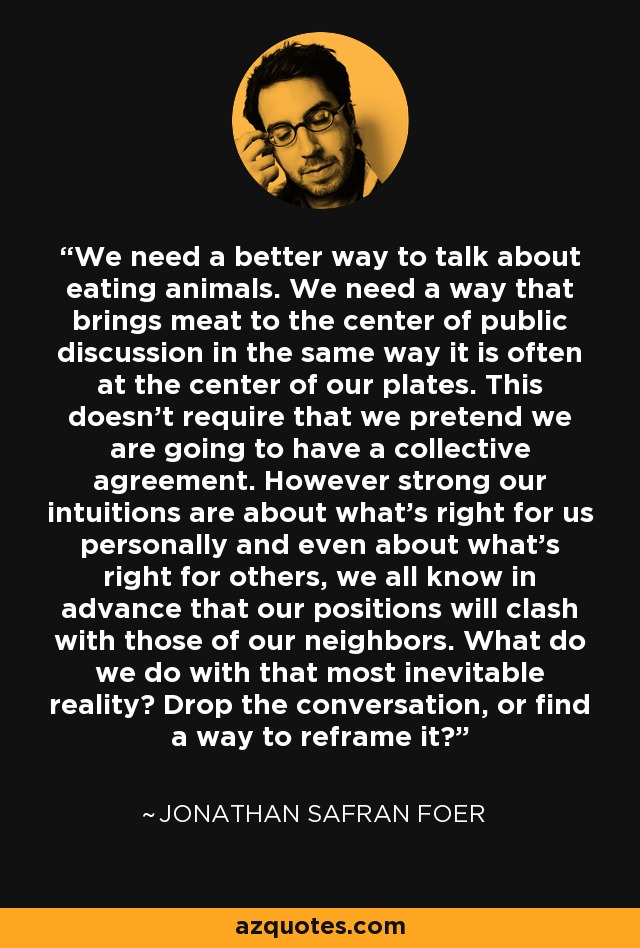 We need a better way to talk about eating animals. We need a way that brings meat to the center of public discussion in the same way it is often at the center of our plates. This doesn't require that we pretend we are going to have a collective agreement. However strong our intuitions are about what's right for us personally and even about what's right for others, we all know in advance that our positions will clash with those of our neighbors. What do we do with that most inevitable reality? Drop the conversation, or find a way to reframe it? - Jonathan Safran Foer