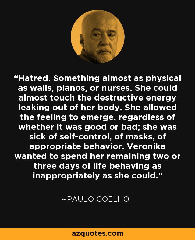 Hatred. Something almost as physical as walls, pianos, or nurses. She could almost touch the destructive energy leaking out of her body. She allowed the feeling to emerge, regardless of whether it was good or bad; she was sick of self-control, of masks, of appropriate behavior. Veronika wanted to spend her remaining two or three days of life behaving as inappropriately as she could. - Paulo Coelho