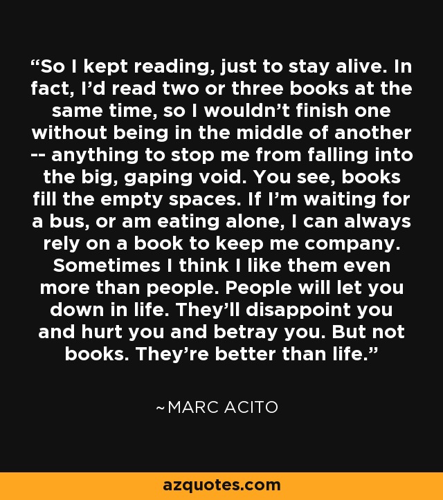 So I kept reading, just to stay alive. In fact, I'd read two or three books at the same time, so I wouldn't finish one without being in the middle of another -- anything to stop me from falling into the big, gaping void. You see, books fill the empty spaces. If I'm waiting for a bus, or am eating alone, I can always rely on a book to keep me company. Sometimes I think I like them even more than people. People will let you down in life. They'll disappoint you and hurt you and betray you. But not books. They're better than life. - Marc Acito