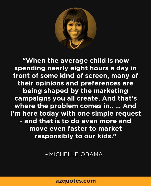 When the average child is now spending nearly eight hours a day in front of some kind of screen, many of their opinions and preferences are being shaped by the marketing campaigns you all create. And that’s where the problem comes in.. ... And I’m here today with one simple request - and that is to do even more and move even faster to market responsibly to our kids. - Michelle Obama