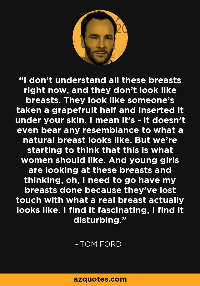 I don't understand all these breasts right now, and they don't look like breasts. They look like someone's taken a grapefruit half and inserted it under your skin. I mean it's - it doesn't even bear any resemblance to what a natural breast looks like. But we're starting to think that this is what women should like. And young girls are looking at these breasts and thinking, oh, I need to go have my breasts done because they've lost touch with what a real breast actually looks like. I find it fascinating, I find it disturbing. - Tom Ford