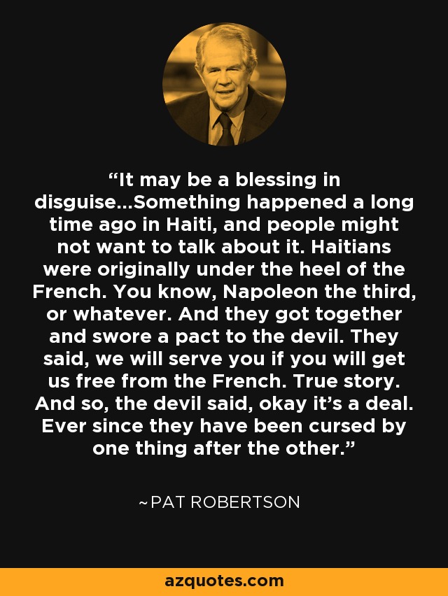 It may be a blessing in disguise...Something happened a long time ago in Haiti, and people might not want to talk about it. Haitians were originally under the heel of the French. You know, Napoleon the third, or whatever. And they got together and swore a pact to the devil. They said, we will serve you if you will get us free from the French. True story. And so, the devil said, okay it's a deal. Ever since they have been cursed by one thing after the other. - Pat Robertson