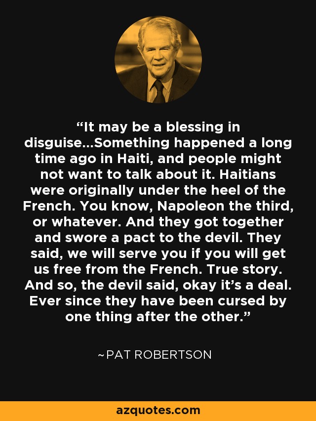 It may be a blessing in disguise...Something happened a long time ago in Haiti, and people might not want to talk about it. Haitians were originally under the heel of the French. You know, Napoleon the third, or whatever. And they got together and swore a pact to the devil. They said, we will serve you if you will get us free from the French. True story. And so, the devil said, okay it's a deal. Ever since they have been cursed by one thing after the other. - Pat Robertson