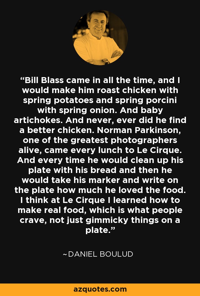 Bill Blass came in all the time, and I would make him roast chicken with spring potatoes and spring porcini with spring onion. And baby artichokes. And never, ever did he find a better chicken. Norman Parkinson, one of the greatest photographers alive, came every lunch to Le Cirque. And every time he would clean up his plate with his bread and then he would take his marker and write on the plate how much he loved the food. I think at Le Cirque I learned how to make real food, which is what people crave, not just gimmicky things on a plate. - Daniel Boulud