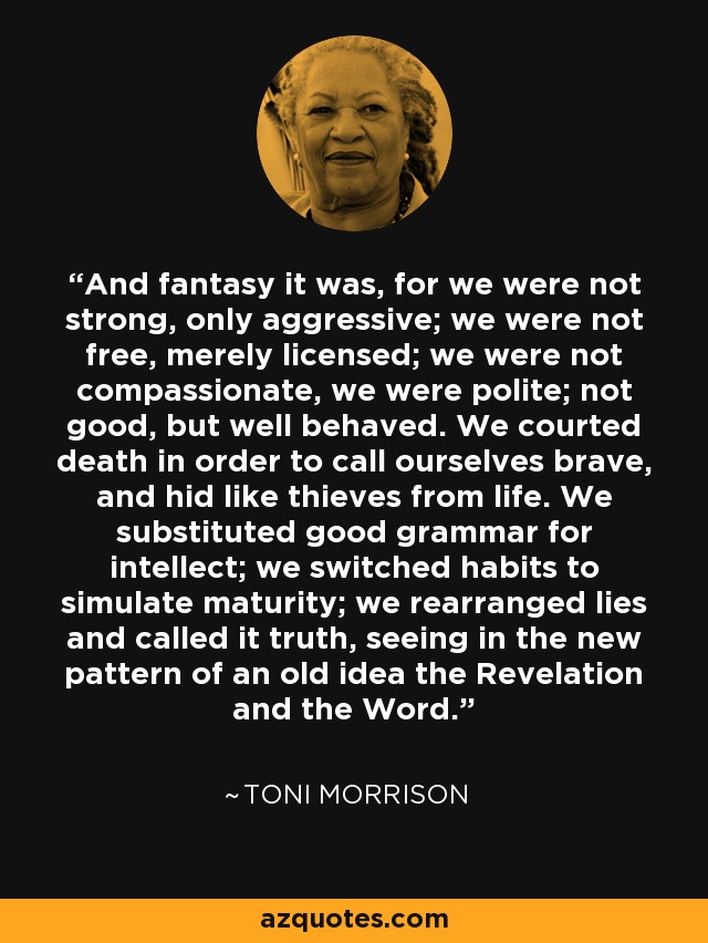 And fantasy it was, for we were not strong, only aggressive; we were not free, merely licensed; we were not compassionate, we were polite; not good, but well behaved. We courted death in order to call ourselves brave, and hid like thieves from life. We substituted good grammar for intellect; we switched habits to simulate maturity; we rearranged lies and called it truth, seeing in the new pattern of an old idea the Revelation and the Word. - Toni Morrison