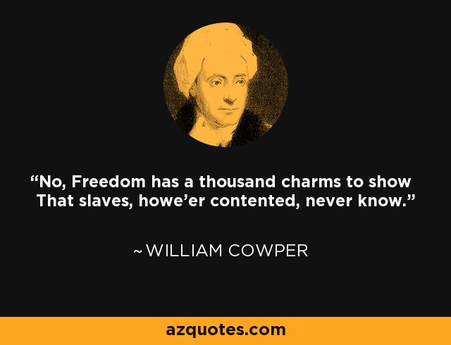 No, Freedom has a thousand charms to show That slaves, howe'er contented, never know. - William Cowper