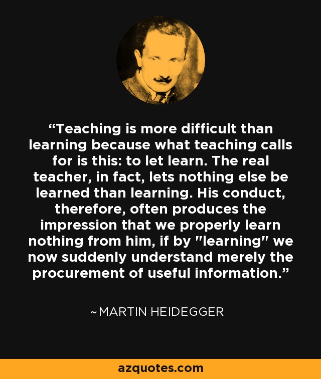 Teaching is more difficult than learning because what teaching calls for is this: to let learn. The real teacher, in fact, lets nothing else be learned than learning. His conduct, therefore, often produces the impression that we properly learn nothing from him, if by 